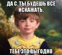 да с. ты будешь всё искажать, тебе это выгодно