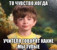 то чувство,когда учителя говорят какие мы тупые