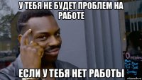 у тебя не будет проблем на работе если у тебя нет работы