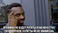  алхимик не будет ругаться на качество твоих треков, если ты их не закажешь