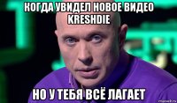 когда увидел новое видео kreshdie но у тебя всё лагает