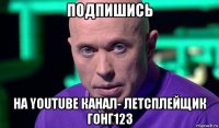 подпишись на youtube канал- летсплейщик гонг123