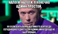 налоги, налоги, я конечно админ простой, но если взять вкупе всё вместе взятое до сегодняшнего дня, то так админ никогда ещё не был опущен