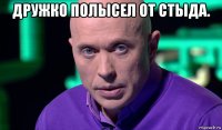 дружко полысел от стыда. 