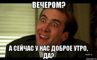 вечером? а сейчас у нас доброе утро, да?