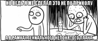 но ведь я же сделал это не по приколу а в рамках гениального непонятого плана