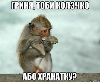 гриня, тоби колэчко або хранатку?