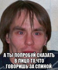  а ты попробуй сказать в лицо то,что говоришь за спиной.