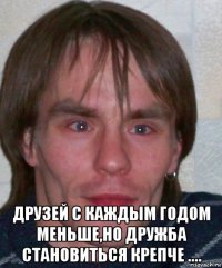  друзей с каждым годом меньше,но дружба становиться крепче ....