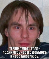 теряю пульс - упал - поднимусь - всего добьюсь и не остановлюсь.