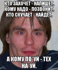 кто захочет - напишет, кому надо - позвонит, кто скучает - найдет, а кому по*уй - тех на*уй.