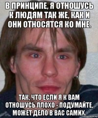 в принципе, я отношусь к людям так же, как и они относятся ко мне. так, что если я к вам отношусь плохо - подумайте, может дело в вас самих.