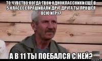 то чувство когда твои одноклассники ещё в 5 классе спрашивали друг друга ты прошёл всю игру? а в 11 ты поебался с ней?