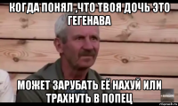 когда понял ,что твоя дочь это гегенава может зарубать её нахуй или трахнуть в попец