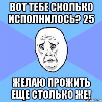 вот тебе сколько исполнилось? 25 желаю прожить еще столько же!