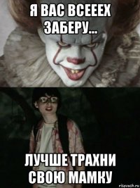 я вас всееех заберу... лучше трахни свою мамку