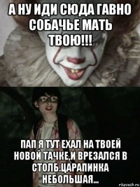 а ну иди сюда гавно собачье мать твою!!! пап я тут ехал на твоей новой тачке,и врезался в столб.царапинка небольшая...