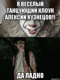 я веселый танцующий клоун алексий кузнецов!! да ладно