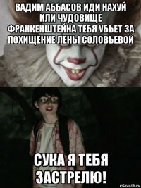 вадим аббасов иди нахуй или чудовище франкенштейна тебя убьет за похищение лены соловьевой сука я тебя застрелю!