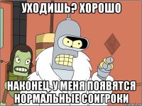 уходишь? хорошо наконец, у меня появятся нормальные соигроки
