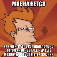 мне кажется или он играет в ролевые только потому что не знает, чем ещё можно заняться в этой жизни?