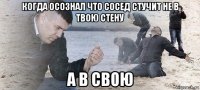 когда осознал что сосед стучит не в твою стену а в свою