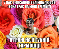 у нас з оксаною взаімна любов вона грає на моїй трембіті а граю на її губній гармошці