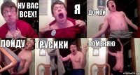 Ну вас всех! Я домой пойду трусики поменяю