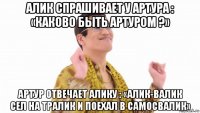 алик спрашивает у артура : «каково быть артуром ?» артур отвечает алику : «алик-валик сел на тралик и поехал в самосвалик»