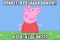 привет! я розавая вафля!! а это.. а где он???