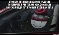 это петя петя не ест всякую гадость потомучто в ресторане или дома есть вкусная вода петя умный будь как петя 