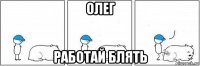 олег работай блять