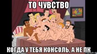 то чувство когда у тебя консоль, а не пк