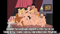  давай ты будешь удалять посты, и ты тоже и ты. у нас здесь так классно, ребята!