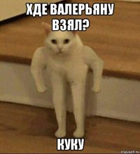 хде валерьяну взял? куку