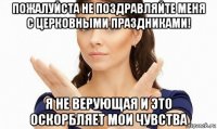 пожалуйста не поздравляйте меня с церковными праздниками! я не верующая и это оскорбляет мои чувства