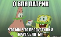 о бля патрик что мы что пропустили 8 марта блять!!!