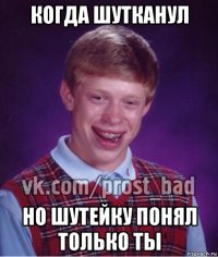 когда шутканул но шутейку понял только ты