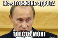 кс-,это жизнь здрота тоесть моя)