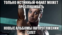 только истинный фанат может прослушивать новые альбомы на протяжении 13лет