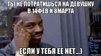 ты не потратишься на девушку в 14фев и 8марта если у тебя ее нет...)