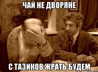 чай не дворяне с тазиков жрать будем