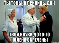 ты только прикинь, док твои внуки до 10-го колена обречены