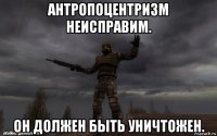 антропоцентризм неисправим. он должен быть уничтожен.