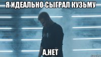я идеально сыграл кузьму а,нет