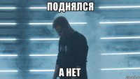 поднялся а нет