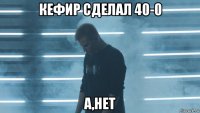 кефир сделал 40-0 а,нет