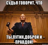 судья говорит, что ты,путин,доброй и правдой!