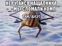 не ругайся нащалника -_- мы сломали комп 