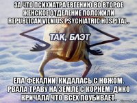 за что психиатра евгению во второе женское отделение положили republican vilnius psychiatric hospital . ела фекалии. кидалась с ножом. рвала траву на земле с корнем. дико кричала что всех поубивает.